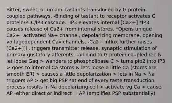 Bitter, sweet, or umami tastants transduced by G protein-coupled pathways. -Binding of tastant to receptor activates G protein/PLC/IP3 cascade. -IP3 elevates internal [Ca2+] *IP3 causes release of Ca2+ from internal stores. *Opens unique Ca2+ -activated Na+ channel, depolarizing membrane, opening voltagedependent Cav channels. -Ca2+ influx further raises [Ca2+]]i , triggers transmitter release, synaptic stimulation of primary gustatory afferents. -all bind to G protein coupled rec & let loose Gaq > wanders to phospholipase C > turns pip2 into IP3 > goes to internal Ca stores & lets loose a little Ca (stores are smooth ER) > causes a little depolarization > lets in Na > Na triggers AP > get big PSP *at end of every taste transduction process results in Na depolarizing cell > activate vg Ca > cause AP -either direct or indirect = AP (amplifies PSP substantially)