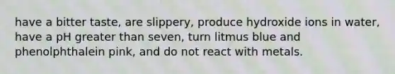 have a bitter taste, are slippery, produce hydroxide ions in water, have a pH greater than seven, turn litmus blue and phenolphthalein pink, and do not react with metals.