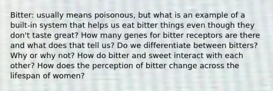 Bitter: usually means poisonous, but what is an example of a built-in system that helps us eat bitter things even though they don't taste great? How many genes for bitter receptors are there and what does that tell us? Do we differentiate between bitters? Why or why not? How do bitter and sweet interact with each other? How does the perception of bitter change across the lifespan of women?