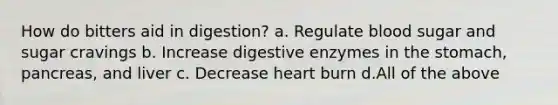 How do bitters aid in digestion? a. Regulate blood sugar and sugar cravings b. Increase digestive enzymes in the stomach, pancreas, and liver c. Decrease heart burn d.All of the above