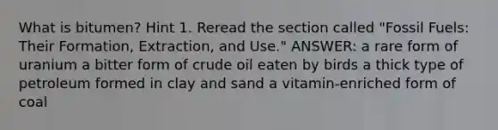 What is bitumen? Hint 1. Reread the section called "Fossil Fuels: Their Formation, Extraction, and Use." ANSWER: a rare form of uranium a bitter form of crude oil eaten by birds a thick type of petroleum formed in clay and sand a vitamin-enriched form of coal