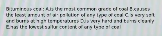 Bituminous coal: A.is the most common grade of coal B.causes the least amount of air pollution of any type of coal C.is very soft and burns at high temperatures D.is very hard and burns cleanly E.has the lowest sulfur content of any type of coal