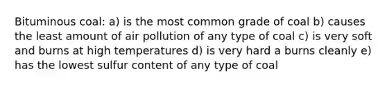 Bituminous coal: a) is the most common grade of coal b) causes the least amount of air pollution of any type of coal c) is very soft and burns at high temperatures d) is very hard a burns cleanly e) has the lowest sulfur content of any type of coal