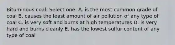 Bituminous coal: Select one: A. is the most common grade of coal B. causes the least amount of air pollution of any type of coal C. is very soft and burns at high temperatures D. is very hard and burns cleanly E. has the lowest sulfur content of any type of coal