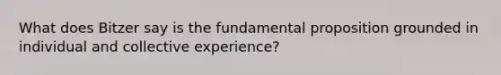 What does Bitzer say is the fundamental proposition grounded in individual and collective experience?