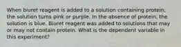 When biuret reagent is added to a solution containing protein, the solution turns pink or purple. In the absence of protein, the solution is blue. Biuret reagent was added to solutions that may or may not contain protein. What is the dependent variable in this experiment?