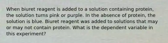 When biuret reagent is added to a solution containing protein, the solution turns pink or purple. In the absence of protein, the solution is blue. Biuret reagent was added to solutions that may or may not contain protein. What is the dependent variable in this experiment?