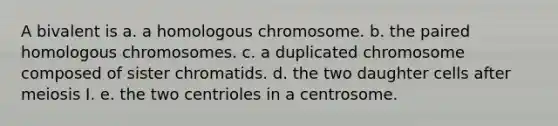 A bivalent is a. a homologous chromosome. b. the paired homologous chromosomes. c. a duplicated chromosome composed of sister chromatids. d. the two daughter cells after meiosis I. e. the two centrioles in a centrosome.