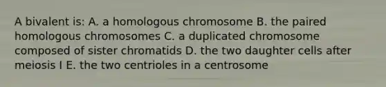 A bivalent is: A. a homologous chromosome B. the paired homologous chromosomes C. a duplicated chromosome composed of sister chromatids D. the two daughter cells after meiosis I E. the two centrioles in a centrosome