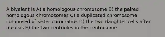 A bivalent is A) a homologous chromosome B) the paired homologous chromosomes C) a duplicated chromosome composed of sister chromatids D) the two daughter cells after meiosis E) the two centrioles in the centrosome