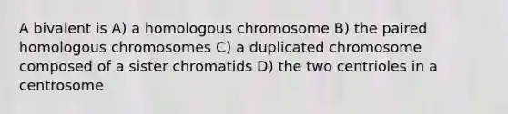 A bivalent is A) a homologous chromosome B) the paired homologous chromosomes C) a duplicated chromosome composed of a sister chromatids D) the two centrioles in a centrosome