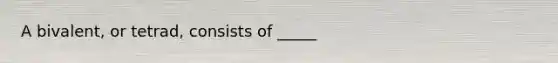 A bivalent, or tetrad, consists of _____