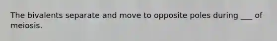 The bivalents separate and move to opposite poles during ___ of meiosis.