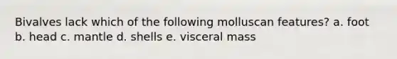 Bivalves lack which of the following molluscan features? a. foot b. head c. mantle d. shells e. visceral mass