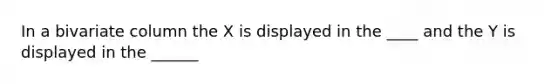 In a bivariate column the X is displayed in the ____ and the Y is displayed in the ______