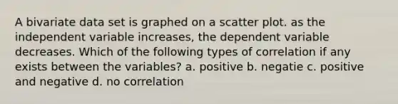 A bivariate data set is graphed on a scatter plot. as the independent variable increases, the dependent variable decreases. Which of the following types of correlation if any exists between the variables? a. positive b. negatie c. positive and negative d. no correlation