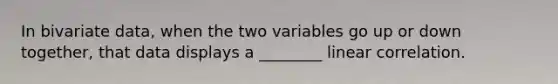 In bivariate data, when the two variables go up or down together, that data displays a ________ linear correlation.