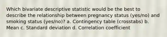 Which bivariate descriptive statistic would be the best to describe the relationship between pregnancy status (yes/no) and smoking status (yes/no)? a. Contingency table (crosstabs) b. Mean c. Standard deviation d. Correlation coefficient