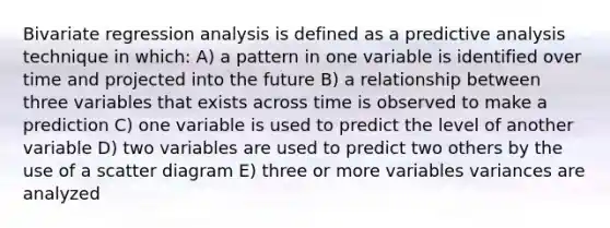 Bivariate regression analysis is defined as a predictive analysis technique in which: A) a pattern in one variable is identified over time and projected into the future B) a relationship between three variables that exists across time is observed to make a prediction C) one variable is used to predict the level of another variable D) two variables are used to predict two others by the use of a scatter diagram E) three or more variables variances are analyzed