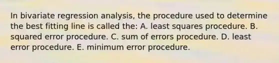 In bivariate regression analysis, the procedure used to determine the best fitting line is called the: A. least squares procedure. B. squared error procedure. C. sum of errors procedure. D. least error procedure. E. minimum error procedure.