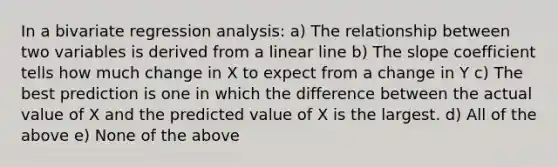 In a bivariate regression analysis: a) The relationship between two variables is derived from a linear line b) The slope coefficient tells how much change in X to expect from a change in Y c) The best prediction is one in which the difference between the actual value of X and the predicted value of X is the largest. d) All of the above e) None of the above