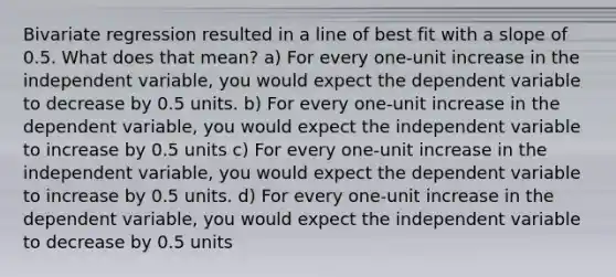 Bivariate regression resulted in a line of best fit with a slope of 0.5. What does that mean? a) For every one-unit increase in the independent variable, you would expect the dependent variable to decrease by 0.5 units. b) For every one-unit increase in the dependent variable, you would expect the independent variable to increase by 0.5 units c) For every one-unit increase in the independent variable, you would expect the dependent variable to increase by 0.5 units. d) For every one-unit increase in the dependent variable, you would expect the independent variable to decrease by 0.5 units