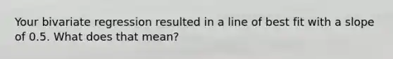 Your bivariate regression resulted in a line of best fit with a slope of 0.5. What does that mean?