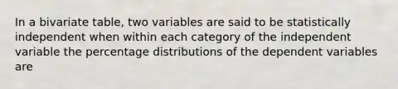 In a bivariate table, two variables are said to be statistically independent when within each category of the independent variable the percentage distributions of the dependent variables are