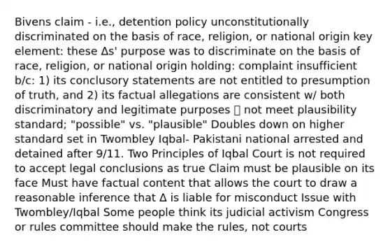 Bivens claim - i.e., detention policy unconstitutionally discriminated on the basis of race, religion, or national origin key element: these Δs' purpose was to discriminate on the basis of race, religion, or national origin holding: complaint insufficient b/c: 1) its conclusory statements are not entitled to presumption of truth, and 2) its factual allegations are consistent w/ both discriminatory and legitimate purposes 🡪 not meet plausibility standard; "possible" vs. "plausible" Doubles down on higher standard set in Twombley Iqbal- Pakistani national arrested and detained after 9/11. Two Principles of Iqbal Court is not required to accept legal conclusions as true Claim must be plausible on its face Must have factual content that allows the court to draw a reasonable inference that Δ is liable for misconduct Issue with Twombley/Iqbal Some people think its judicial activism Congress or rules committee should make the rules, not courts