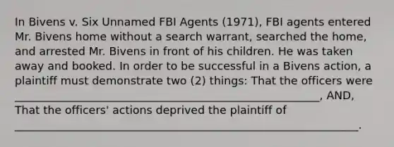 In Bivens v. Six Unnamed FBI Agents (1971), FBI agents entered Mr. Bivens home without a search warrant, searched the home, and arrested Mr. Bivens in front of his children. He was taken away and booked. In order to be successful in a Bivens action, a plaintiff must demonstrate two (2) things: That the officers were _______________________________________________________, AND, That the officers' actions deprived the plaintiff of ______________________________________________________________.