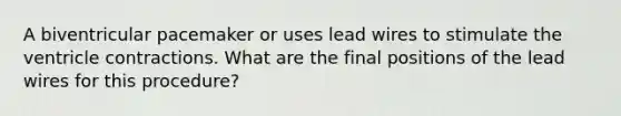 A biventricular pacemaker or uses lead wires to stimulate the ventricle contractions. What are the final positions of the lead wires for this procedure?