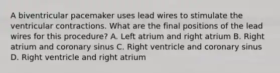 A biventricular pacemaker uses lead wires to stimulate the ventricular contractions. What are the final positions of the lead wires for this procedure? A. Left atrium and right atrium B. Right atrium and coronary sinus C. Right ventricle and coronary sinus D. Right ventricle and right atrium