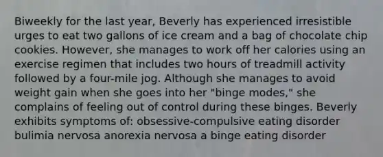 Biweekly for the last year, Beverly has experienced irresistible urges to eat two gallons of ice cream and a bag of chocolate chip cookies. However, she manages to work off her calories using an exercise regimen that includes two hours of treadmill activity followed by a four-mile jog. Although she manages to avoid weight gain when she goes into her "binge modes," she complains of feeling out of control during these binges. Beverly exhibits symptoms of: obsessive-compulsive eating disorder bulimia nervosa anorexia nervosa a binge eating disorder