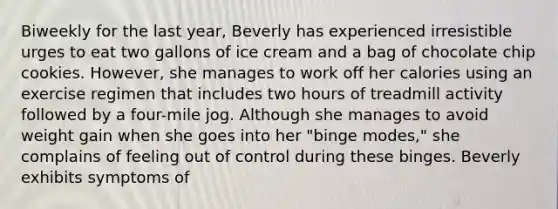 Biweekly for the last year, Beverly has experienced irresistible urges to eat two gallons of ice cream and a bag of chocolate chip cookies. However, she manages to work off her calories using an exercise regimen that includes two hours of treadmill activity followed by a four-mile jog. Although she manages to avoid weight gain when she goes into her "binge modes," she complains of feeling out of control during these binges. Beverly exhibits symptoms of