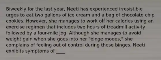 Biweekly for the last year, Neeti has experienced irresistible urges to eat two gallons of ice cream and a bag of chocolate chip cookies. However, she manages to work off her calories using an exercise regimen that includes two hours of treadmill activity followed by a four-mile jog. Although she manages to avoid weight gain when she goes into her "binge modes," she complains of feeling out of control during these binges. Neeti exhibits symptoms of ____