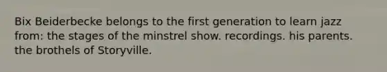 Bix Beiderbecke belongs to the first generation to learn jazz from: the stages of the minstrel show. recordings. his parents. the brothels of Storyville.