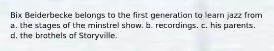 Bix Beiderbecke belongs to the first generation to learn jazz from a. the stages of the minstrel show. b. recordings. c. his parents. d. the brothels of Storyville.