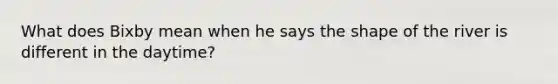 What does Bixby mean when he says the shape of the river is different in the daytime?