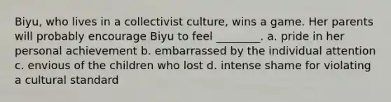 Biyu, who lives in a collectivist culture, wins a game. Her parents will probably encourage Biyu to feel ________. a. pride in her personal achievement b. embarrassed by the individual attention c. envious of the children who lost d. intense shame for violating a cultural standard