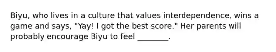 Biyu, who lives in a culture that values interdependence, wins a game and says, "Yay! I got the best score." Her parents will probably encourage Biyu to feel ________.