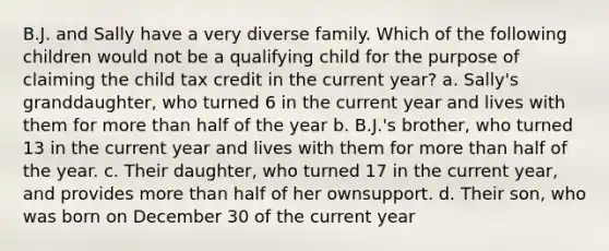 B.J. and Sally have a very diverse family. Which of the following children would not be a qualifying child for the purpose of claiming the child tax credit in the current year? a. Sally's granddaughter, who turned 6 in the current year and lives with them for more than half of the year b. B.J.'s brother, who turned 13 in the current year and lives with them for more than half of the year. c. Their daughter, who turned 17 in the current year, and provides more than half of her ownsupport. d. Their son, who was born on December 30 of the current year