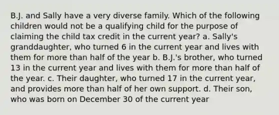 B.J. and Sally have a very diverse family. Which of the following children would not be a qualifying child for the purpose of claiming the child tax credit in the current year? a. Sally's granddaughter, who turned 6 in the current year and lives with them for more than half of the year b. B.J.'s brother, who turned 13 in the current year and lives with them for more than half of the year. c. Their daughter, who turned 17 in the current year, and provides more than half of her own support. d. Their son, who was born on December 30 of the current year