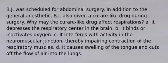 B.J. was scheduled for abdominal surgery. In addition to the general anesthetic, B.J. also given a curare-like drug during surgery. Why may the curare-like drug affect respirations? a. It depresses the respiratory center in the brain. b. It binds or inactivates oxygen. c. It interferes with activity in the neuromuscular junction, thereby impairing contraction of the respiratory muscles. d. It causes swelling of the tongue and cuts off the flow of air into the lungs.