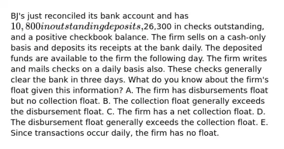 BJ's just reconciled its bank account and has 10,800 in outstanding deposits,26,300 in checks outstanding, and a positive checkbook balance. The firm sells on a cash-only basis and deposits its receipts at the bank daily. The deposited funds are available to the firm the following day. The firm writes and mails checks on a daily basis also. These checks generally clear the bank in three days. What do you know about the firm's float given this information? A. The firm has disbursements float but no collection float. B. The collection float generally exceeds the disbursement float. C. The firm has a net collection float. D. The disbursement float generally exceeds the collection float. E. Since transactions occur daily, the firm has no float.