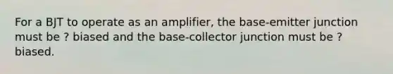 For a BJT to operate as an amplifier, the base-emitter junction must be ? biased and the base-collector junction must be ? biased.