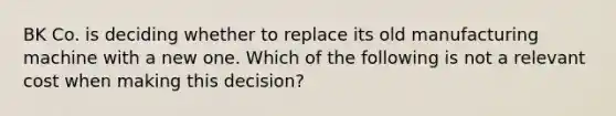 BK Co. is deciding whether to replace its old manufacturing machine with a new one. Which of the following is not a relevant cost when making this decision?