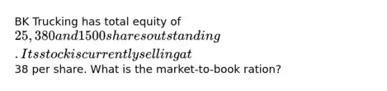 BK Trucking has total equity of 25,380 and 1500 shares outstanding. Its stock is currently selling at38 per share. What is the market-to-book ration?