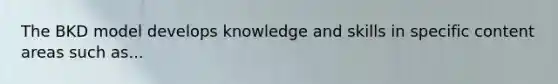 The BKD model develops knowledge and skills in specific content areas such as...