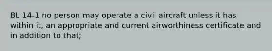 BL 14-1 no person may operate a civil aircraft unless it has within it, an appropriate and current airworthiness certificate and in addition to that;