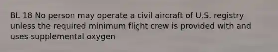 BL 18 No person may operate a civil aircraft of U.S. registry unless the required minimum flight crew is provided with and uses supplemental oxygen